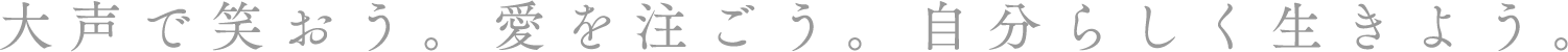 大声で笑おう。愛を注ごう。自分らしく生きよう。
