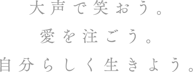 大声で笑おう。愛を注ごう。自分らしく生きよう。